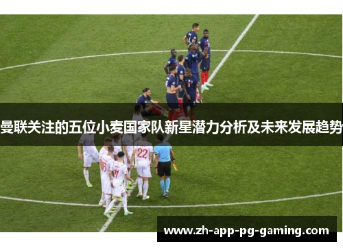 曼联关注的五位小麦国家队新星潜力分析及未来发展趋势