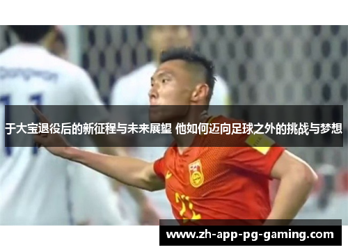 于大宝退役后的新征程与未来展望 他如何迈向足球之外的挑战与梦想
