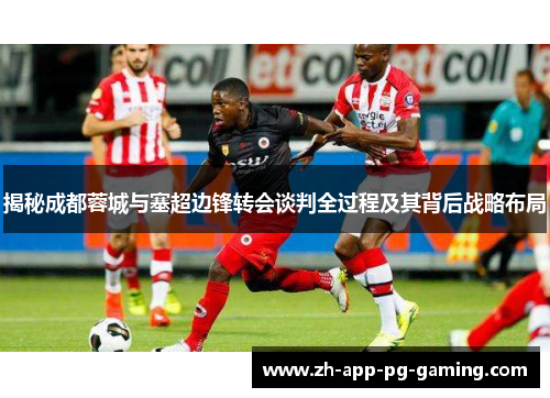 揭秘成都蓉城与塞超边锋转会谈判全过程及其背后战略布局