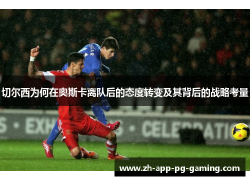 切尔西为何在奥斯卡离队后的态度转变及其背后的战略考量