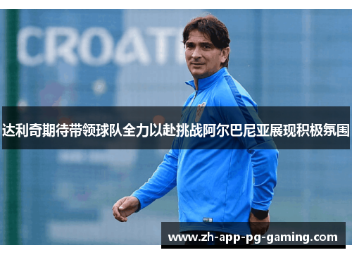 达利奇期待带领球队全力以赴挑战阿尔巴尼亚展现积极氛围