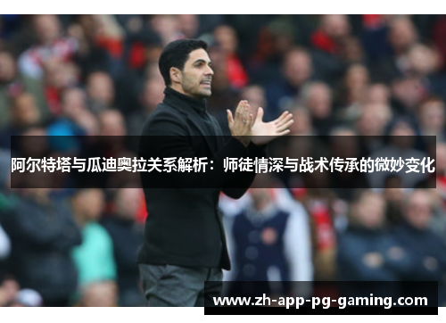阿尔特塔与瓜迪奥拉关系解析：师徒情深与战术传承的微妙变化