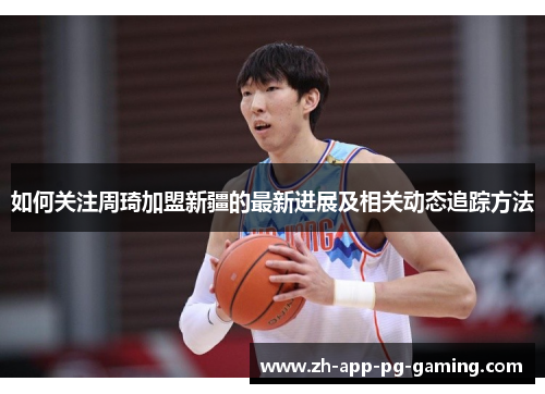 如何关注周琦加盟新疆的最新进展及相关动态追踪方法 如何关注周琦加盟新疆的最新进展及相关动态追踪方法