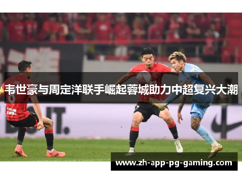 韦世豪与周定洋联手崛起蓉城助力中超复兴大潮