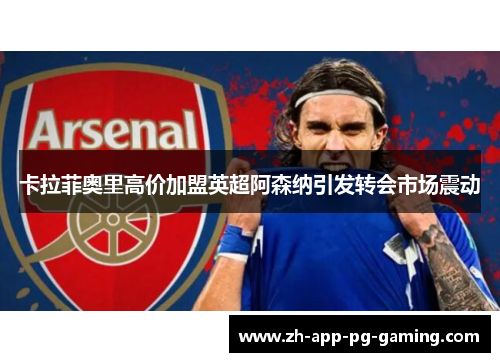 卡拉菲奥里高价加盟英超阿森纳引发转会市场震动 卡拉菲奥里高价加盟英超阿森纳引发转会市场震动